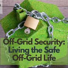 Off-Grid Security: Living the Safe Off-Grid Life